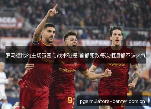 罗马德比的主场氛围与战术碰撞 首都死敌每次相遇都不缺火气