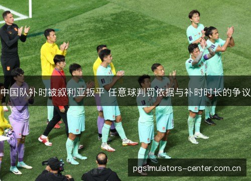 中国队补时被叙利亚扳平 任意球判罚依据与补时时长的争议 中国队补时被叙利亚扳平 任意球判罚依据与补时时长的争议